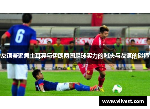 友谊赛聚焦土耳其与伊朗两国足球实力的对决与友谊的碰撞